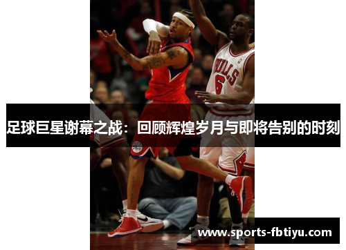 足球巨星谢幕之战：回顾辉煌岁月与即将告别的时刻
