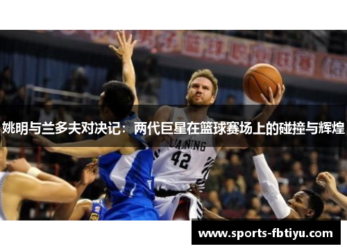 姚明与兰多夫对决记：两代巨星在篮球赛场上的碰撞与辉煌