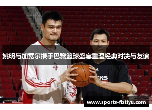 姚明与加索尔携手巴黎篮球盛宴重温经典对决与友谊