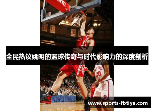 全民热议姚明的篮球传奇与时代影响力的深度剖析