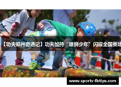 【功夫郑州奇遇记】功夫加持“雄狮少年”闪耀全国赛场