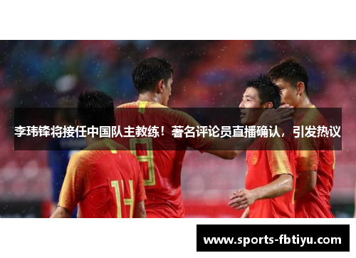 李玮锋将接任中国队主教练！著名评论员直播确认，引发热议